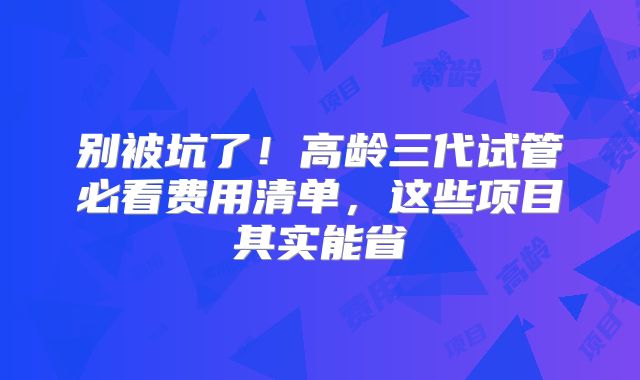 别被坑了！高龄三代试管必看费用清单，这些项目其实能省
