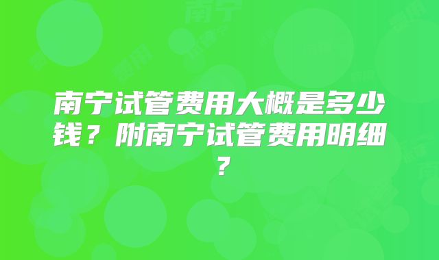 南宁试管费用大概是多少钱？附南宁试管费用明细？