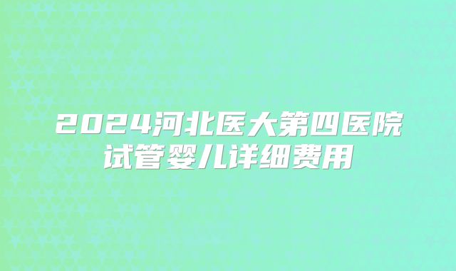 2024河北医大第四医院试管婴儿详细费用