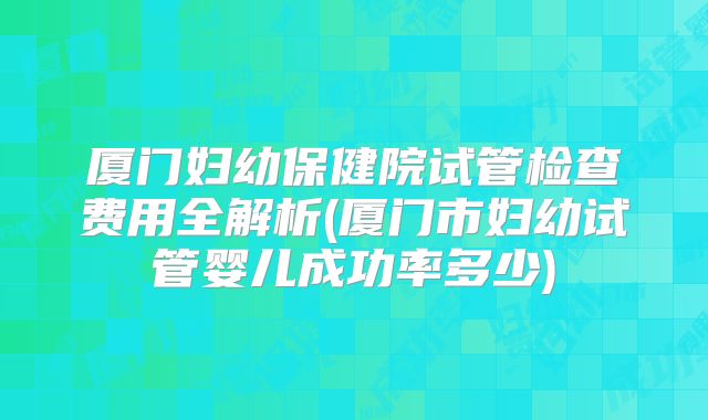 厦门妇幼保健院试管检查费用全解析(厦门市妇幼试管婴儿成功率多少)