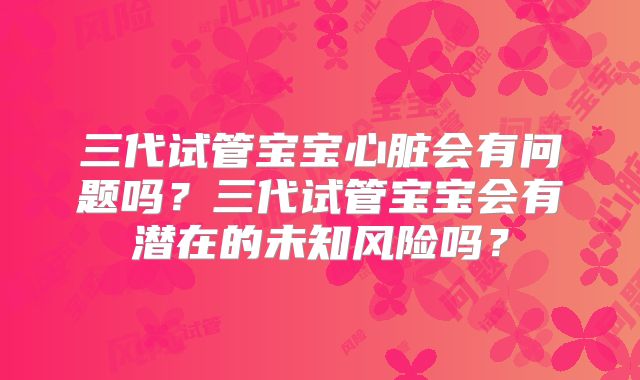 三代试管宝宝心脏会有问题吗?三代试管宝宝会有潜在的未知风险吗?