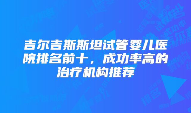 吉尔吉斯斯坦试管婴儿医院排名前十，成功率高的治疗机构推荐
