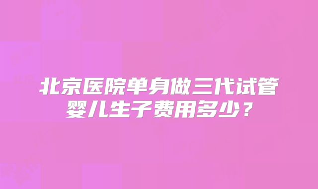 北京医院单身做三代试管婴儿生子费用多少？