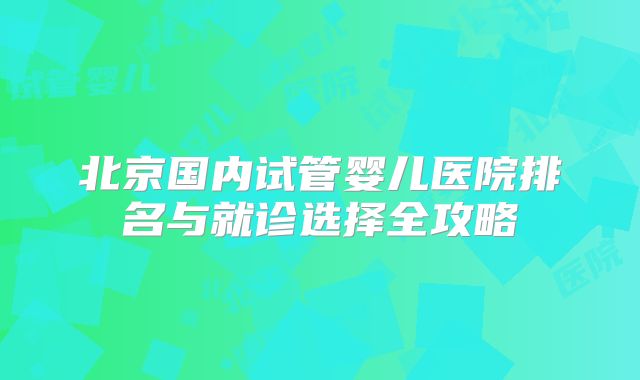 北京国内试管婴儿医院排名与就诊选择全攻略