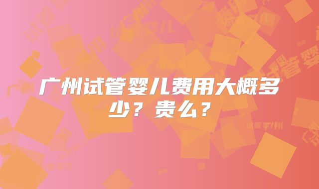 广州试管婴儿费用大概多少？贵么？