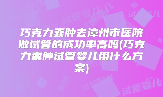 巧克力囊肿去漳州市医院做试管的成功率高吗(巧克力囊肿试管婴儿用什么方案)