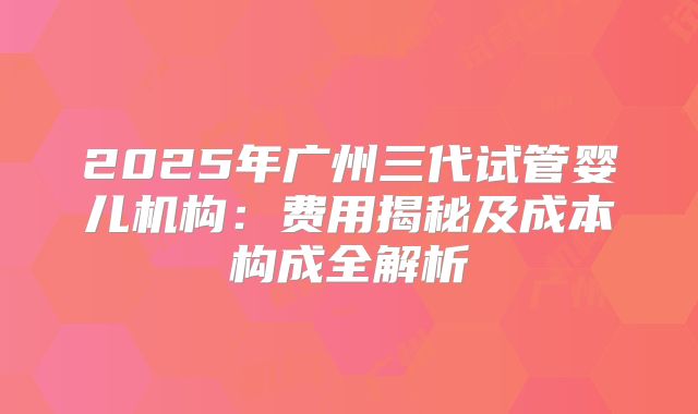2025年广州三代试管婴儿机构:费用揭秘及成本构成全解析