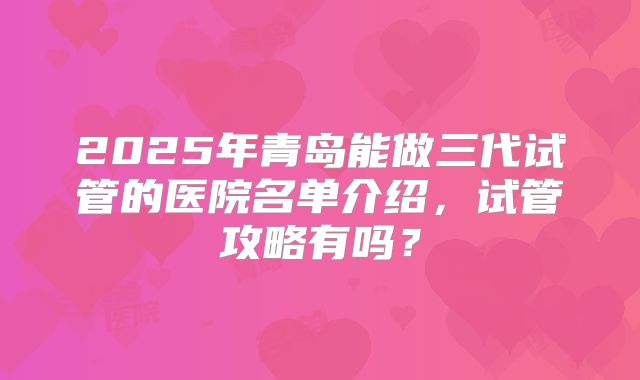 2025年青岛能做三代试管的医院名单介绍，试管攻略有吗？