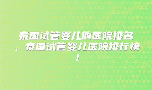 泰国试管婴儿的医院排名,泰国试管婴儿医院排行榜!