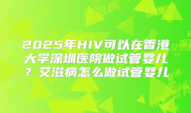 2025年HIV可以在香港大学深圳医院做试管婴儿?艾滋病怎么做试管婴儿
