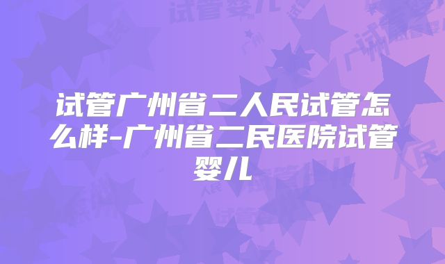 试管广州省二人民试管怎么样-广州省二民医院试管婴儿