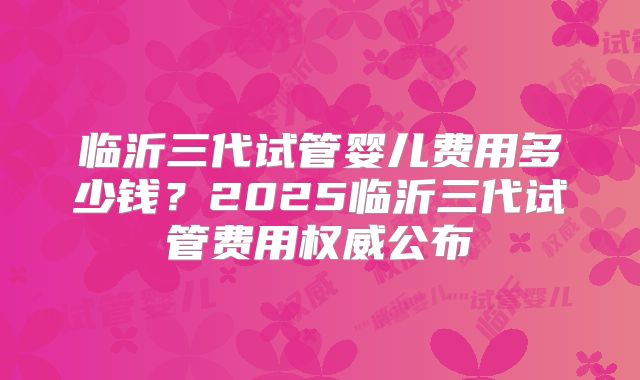 临沂三代试管婴儿费用多少钱?2025临沂三代试管费用权威公布