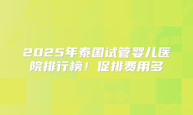 2025年泰国试管婴儿医院排行榜！促排费用多