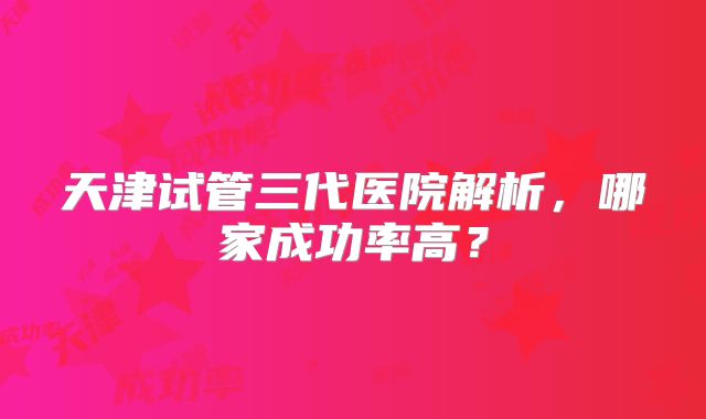 天津试管三代医院解析,哪家成功率高?