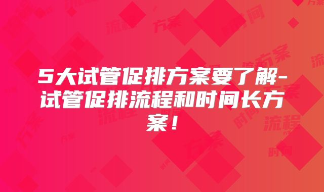 5大试管促排方案要了解-试管促排流程和时间长方案！