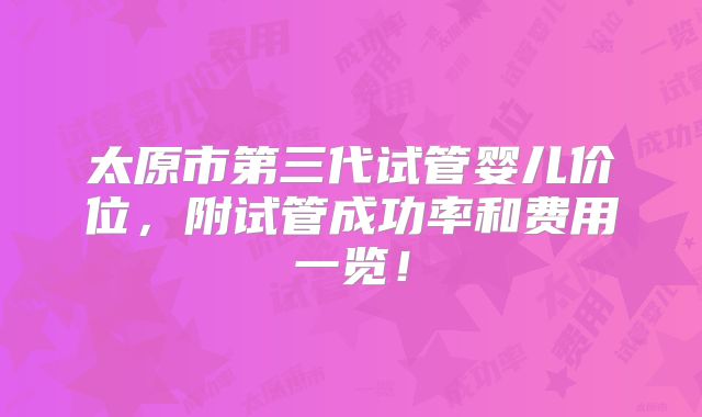 太原市第三代试管婴儿价位，附试管成功率和费用一览！