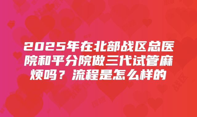 2025年在北部战区总医院和平分院做三代试管麻烦吗?流程是怎么样的