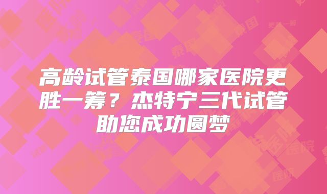 高龄试管泰国哪家医院更胜一筹？杰特宁三代试管助您成功圆梦
