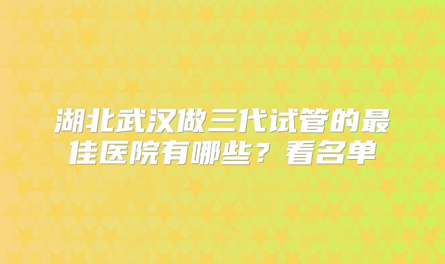 湖北武汉做三代试管的最佳医院有哪些？看名单