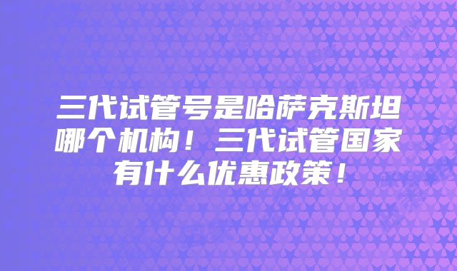 三代试管号是哈萨克斯坦哪个机构！三代试管国家有什么优惠政策！