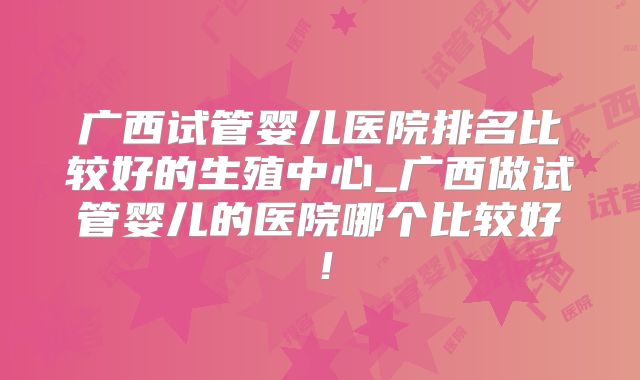 广西试管婴儿医院排名比较好的生殖中心_广西做试管婴儿的医院哪个比较好!