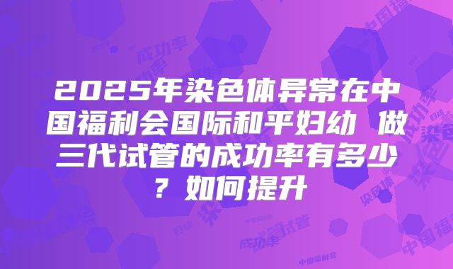 2025年染色体异常在中国福利会国际和平妇幼 做三代试管的成功率有多少?如何提升