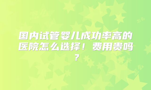 国内试管婴儿成功率高的医院怎么选择！费用贵吗？