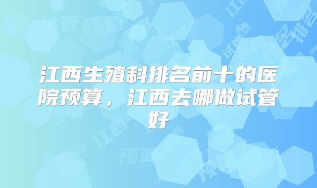 江西生殖科排名前十的医院预算，江西去哪做试管好