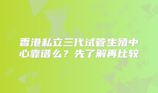 香港私立三代试管生殖中心靠谱么？先了解再比较