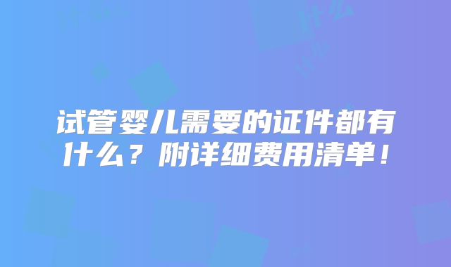 试管婴儿需要的证件都有什么？附详细费用清单！