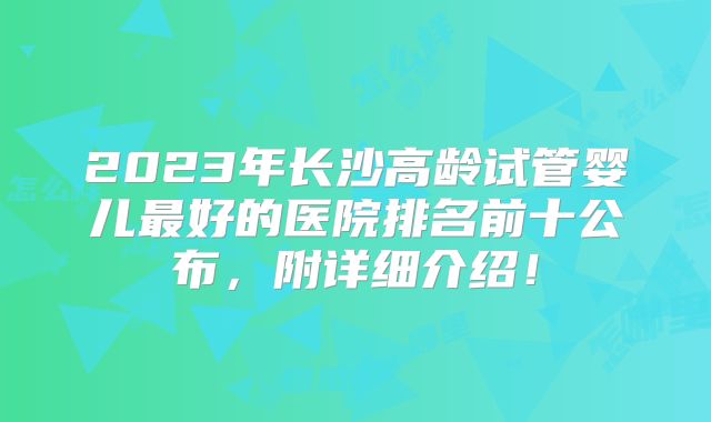 2023年长沙高龄试管婴儿最好的医院排名前十公布，附详细介绍！