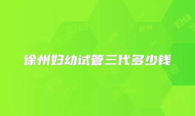 徐州妇幼试管三代多少钱