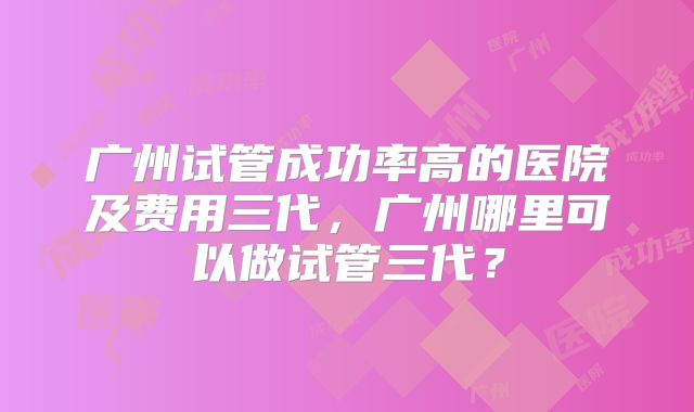 广州试管成功率高的医院及费用三代，广州哪里可以做试管三代？