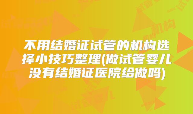 不用结婚证试管的机构选择小技巧整理(做试管婴儿没有结婚证医院给做吗)