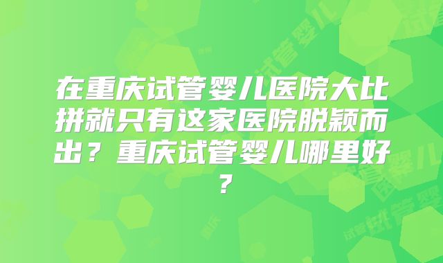 在重庆试管婴儿医院大比拼就只有这家医院脱颖而出？重庆试管婴儿哪里好？