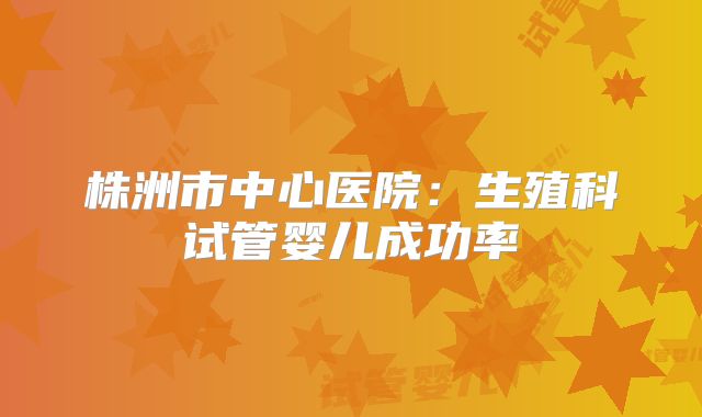 株洲市中心医院:生殖科试管婴儿成功率