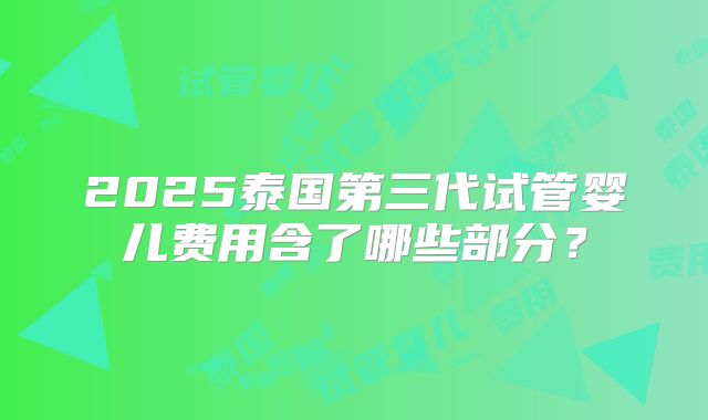2025泰国第三代试管婴儿费用含了哪些部分?
