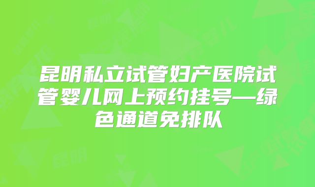 昆明私立试管妇产医院试管婴儿网上预约挂号—绿色通道免排队
