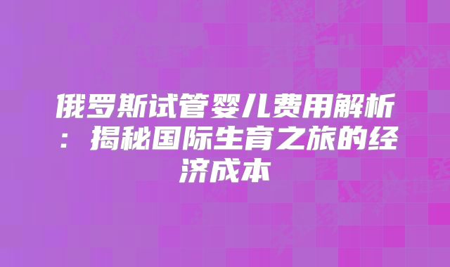 俄罗斯试管婴儿费用解析：揭秘国际生育之旅的经济成本