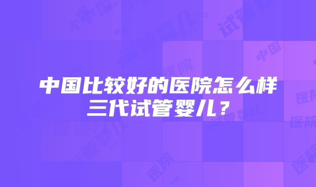 中国比较好的医院怎么样三代试管婴儿？