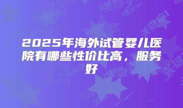2025年海外试管婴儿医院有哪些性价比高,服务好