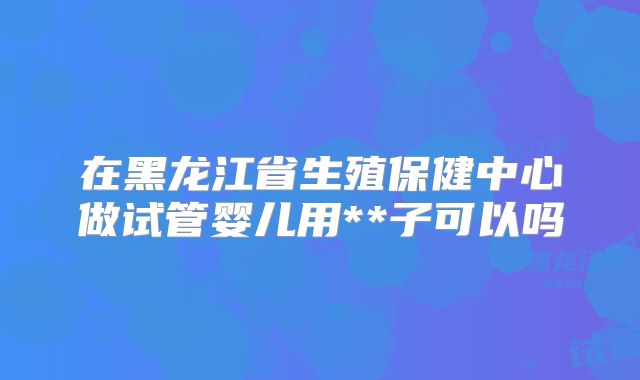 在黑龙江省生殖保健中心做试管婴儿用**子可以吗