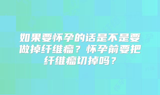如果要怀孕的话是不是要做掉纤维瘤?怀孕前要把纤维瘤切掉吗?