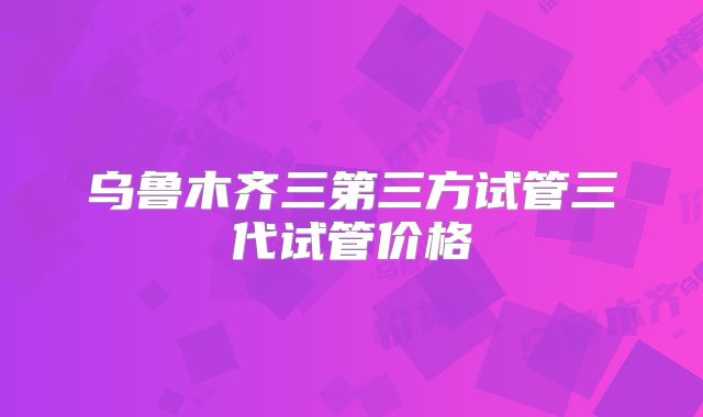 乌鲁木齐三第三方试管三代试管价格