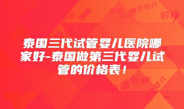 泰国三代试管婴儿医院哪家好-泰国做第三代婴儿试管的价格表！