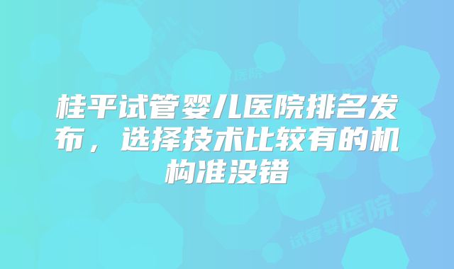 桂平试管婴儿医院排名发布，选择技术比较有的机构准没错