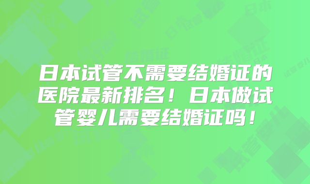日本试管不需要结婚证的医院最新排名！日本做试管婴儿需要结婚证吗！