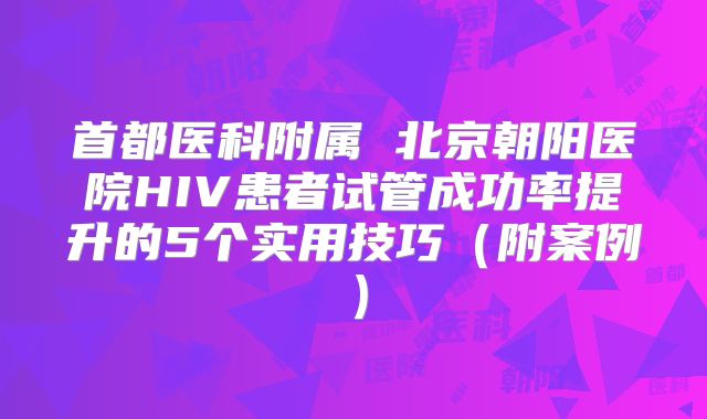 首都医科附属 北京朝阳医院HIV患者试管成功率提升的5个实用技巧（附案例）