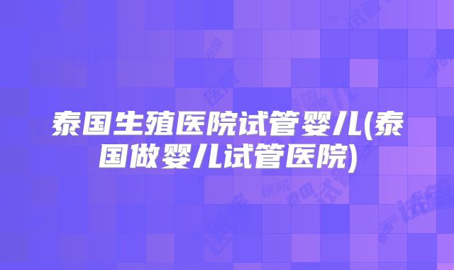 泰国生殖医院试管婴儿(泰国做婴儿试管医院)