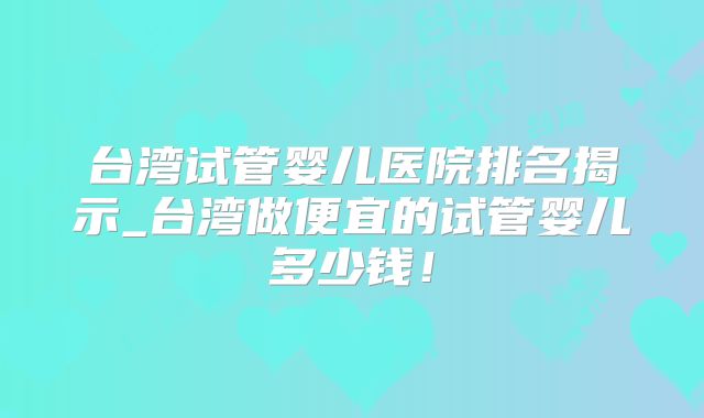 台湾试管婴儿医院排名揭示_台湾做便宜的试管婴儿多少钱！